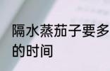 隔水蒸茄子要多久才熟 隔水蒸茄子要的时间