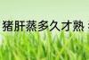 猪肝蒸多久才熟 猪肝蒸多长时间才熟