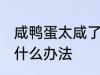 咸鸭蛋太咸了怎么弄 咸鸭蛋太咸了有什么办法