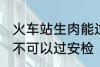 火车站生肉能过安检吗 火车站生肉可不可以过安检
