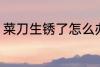 菜刀生锈了怎么办 如何解决菜刀生锈