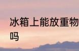 冰箱上能放重物吗 冰箱上可以放重物吗