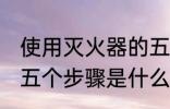 使用灭火器的五个步骤 使用灭火器的五个步骤是什么