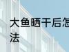 大鱼晒干后怎么处理 大鱼晒干后的做法