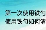 第一次使用铁勺怎么清洗干净 第一次使用铁勺如何清洗干净
