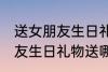 送女朋友生日礼物送什么好呢 送女朋友生日礼物送哪些好呢