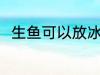 生鱼可以放冰箱吗 生鱼能放冰箱吗