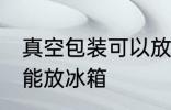 真空包装可以放冰箱吗 真空包装能不能放冰箱
