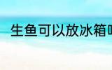 生鱼可以放冰箱吗 生鱼能放冰箱吗