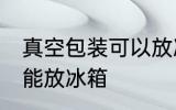 真空包装可以放冰箱吗 真空包装能不能放冰箱