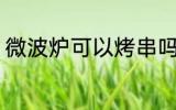 微波炉可以烤串吗 微波炉能不能烤串