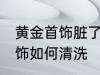 黄金首饰脏了怎么清洗比较好 黄金首饰如何清洗