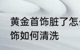黄金首饰脏了怎么清洗比较好 黄金首饰如何清洗