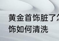 黄金首饰脏了怎么清洗比较好 黄金首饰如何清洗