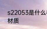 s22053是什么材质 s22053是哪种材质