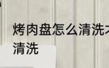 烤肉盘怎么清洗才能干净 烤肉盘如何清洗