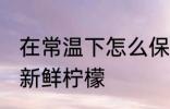 在常温下怎么保存新鲜柠檬 如何保存新鲜柠檬
