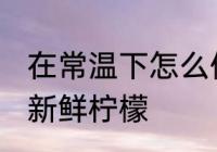 在常温下怎么保存新鲜柠檬 如何保存新鲜柠檬