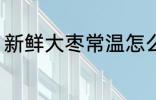 新鲜大枣常温怎么保存 鲜枣怎么保存