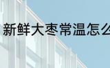 新鲜大枣常温怎么保存 鲜枣怎么保存