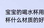 宝宝的喝水杯用什么材质的好 儿童水杯什么材质的好