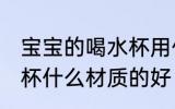 宝宝的喝水杯用什么材质的好 儿童水杯什么材质的好