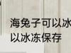 海兔子可以冰冻保存吗 海兔子可不可以冰冻保存