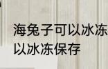 海兔子可以冰冻保存吗 海兔子可不可以冰冻保存
