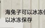 海兔子可以冰冻保存吗 海兔子可不可以冰冻保存