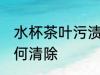 水杯茶叶污渍怎么清洗 水杯里茶渍如何清除