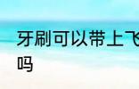 牙刷可以带上飞机吗 牙刷能带上飞机吗
