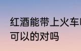 红酒能带上火车吗 携带红酒上火车是可以的对吗