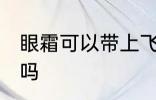 眼霜可以带上飞机吗 眼霜可以上飞机吗