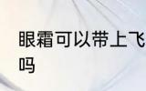 眼霜可以带上飞机吗 眼霜可以上飞机吗