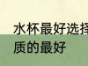 水杯最好选择哪种材质的 水杯什么材质的最好