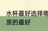 水杯最好选择哪种材质的 水杯什么材质的最好