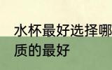 水杯最好选择哪种材质的 水杯什么材质的最好