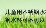 儿童用不锈钢水杯可以吗 儿童用不锈钢水杯可不可以