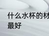 什么水杯的材质最好 哪些水杯的材质最好