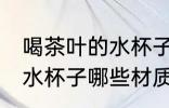 喝茶叶的水杯子什么材质好 喝茶叶的水杯子哪些材质可以