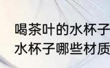 喝茶叶的水杯子什么材质好 喝茶叶的水杯子哪些材质可以