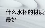 什么水杯的材质最好 哪些水杯的材质最好