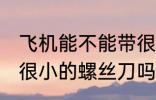 飞机能不能带很小的螺丝刀 飞机能带很小的螺丝刀吗