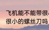 飞机能不能带很小的螺丝刀 飞机能带很小的螺丝刀吗